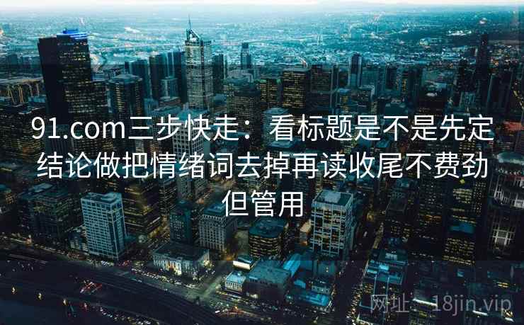 91.com三步快走:看标题是不是先定结论做把情绪词去掉再读收尾不费劲但管用 91.com三步快走:看标题是不是先定结论做把情绪词去掉再读收尾不费劲但管用