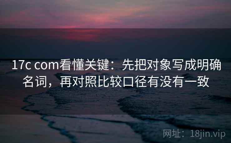 17c com看懂关键：先把对象写成明确名词，再对照比较口径有没有一致