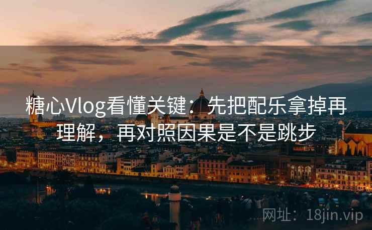 糖心Vlog看懂关键：先把配乐拿掉再理解，再对照因果是不是跳步