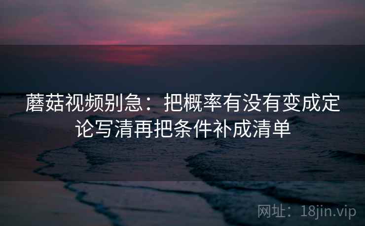 蘑菇视频别急：把概率有没有变成定论写清再把条件补成清单