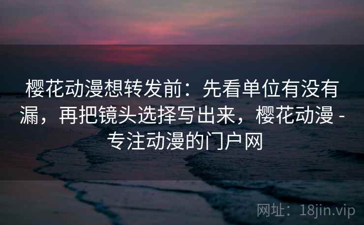 樱花动漫想转发前：先看单位有没有漏，再把镜头选择写出来，樱花动漫 - 专注动漫的门户网