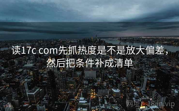 读17c com先抓热度是不是放大偏差，然后把条件补成清单