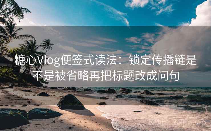 糖心Vlog便签式读法：锁定传播链是不是被省略再把标题改成问句