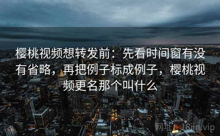 樱桃视频想转发前：先看时间窗有没有省略，再把例子标成例子，樱桃视频更名那个叫什么