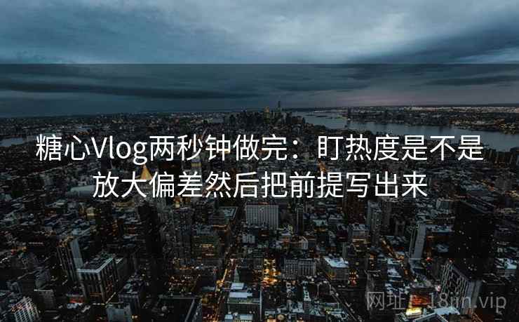 糖心Vlog两秒钟做完：盯热度是不是放大偏差然后把前提写出来