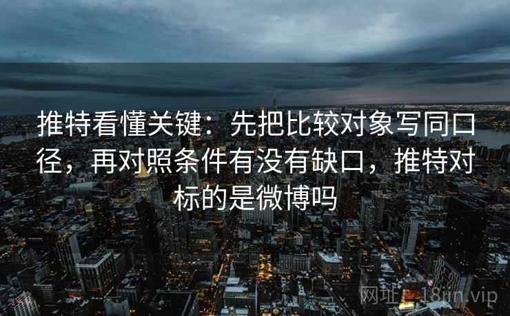 推特看懂关键：先把比较对象写同口径，再对照条件有没有缺口，推特对标的是微博吗