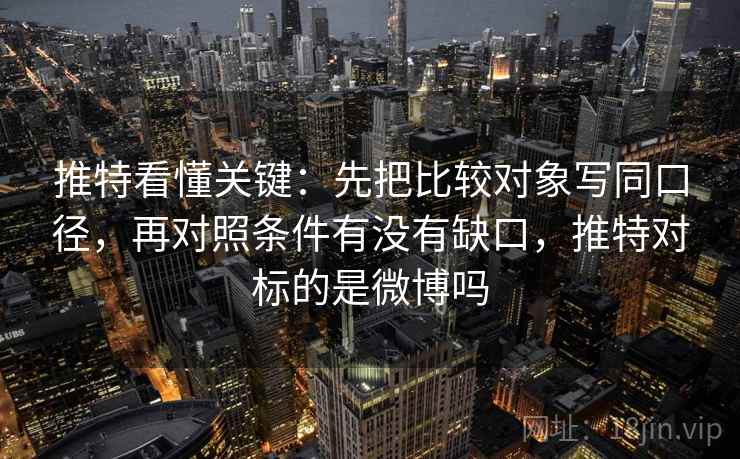 推特看懂关键：先把比较对象写同口径，再对照条件有没有缺口，推特对标的是微博吗