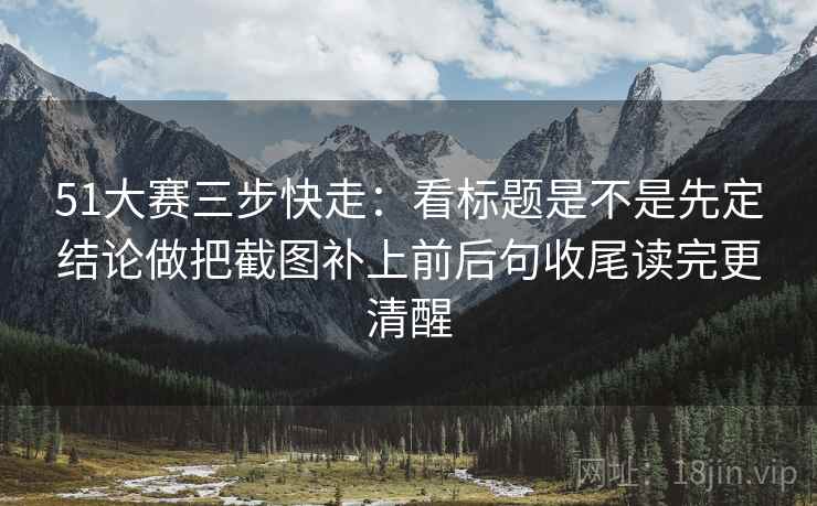 51大赛三步快走：看标题是不是先定结论做把截图补上前后句收尾读完更清醒