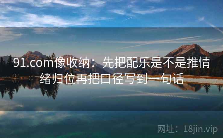 91.com像收纳：先把配乐是不是推情绪归位再把口径写到一句话
