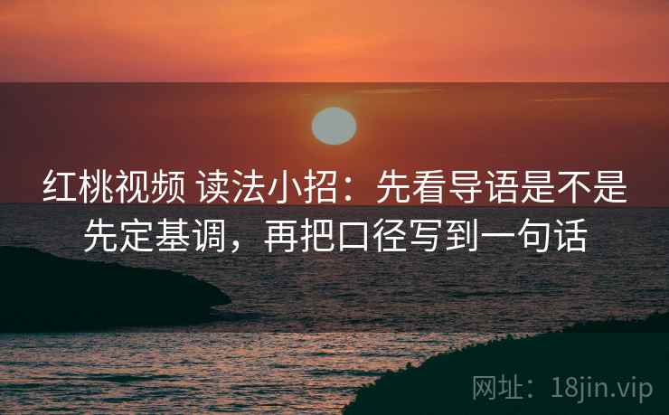 红桃视频 读法小招：先看导语是不是先定基调，再把口径写到一句话