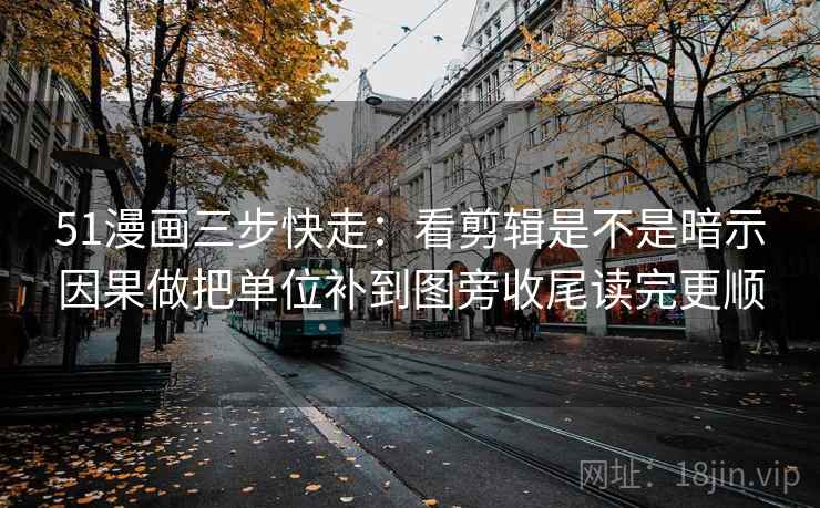 51漫画三步快走：看剪辑是不是暗示因果做把单位补到图旁收尾读完更顺