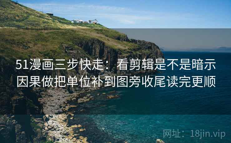 51漫画三步快走：看剪辑是不是暗示因果做把单位补到图旁收尾读完更顺