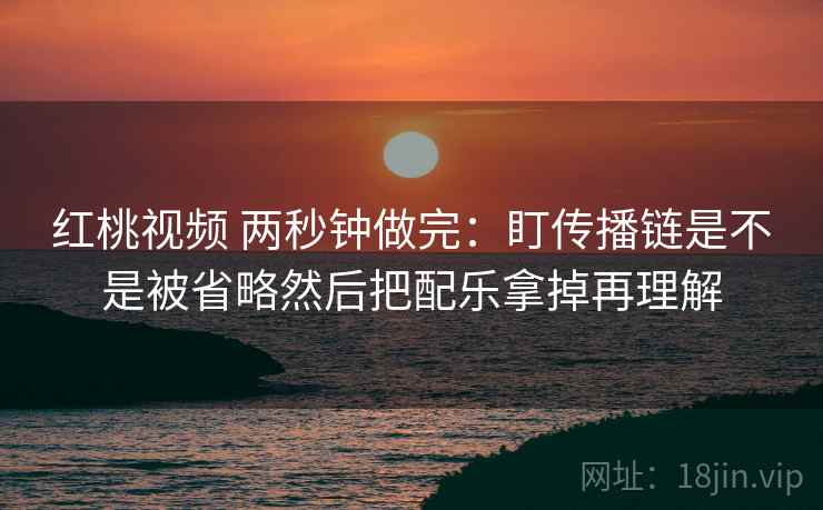红桃视频 两秒钟做完：盯传播链是不是被省略然后把配乐拿掉再理解