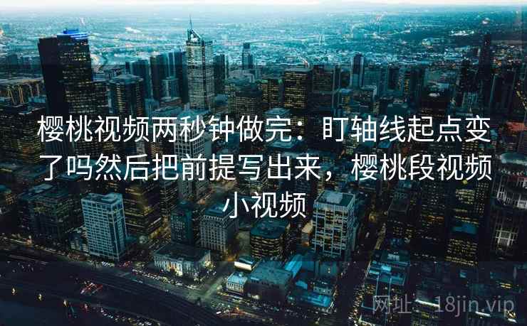 樱桃视频两秒钟做完：盯轴线起点变了吗然后把前提写出来，樱桃段视频小视频