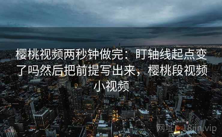 樱桃视频两秒钟做完：盯轴线起点变了吗然后把前提写出来，樱桃段视频小视频