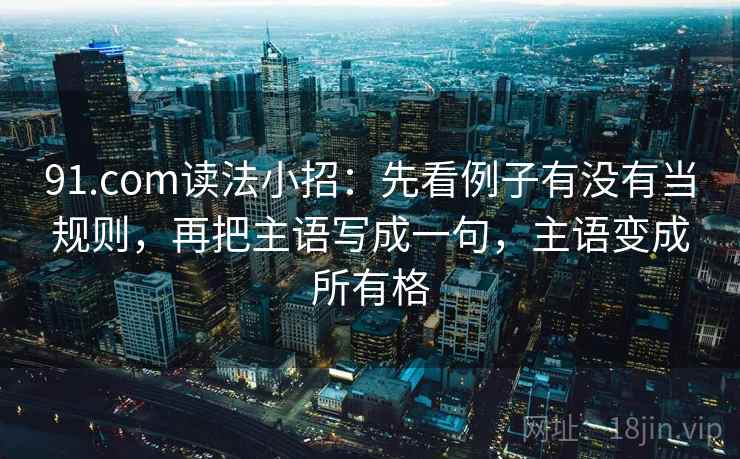 91.com读法小招：先看例子有没有当规则，再把主语写成一句，主语变成所有格